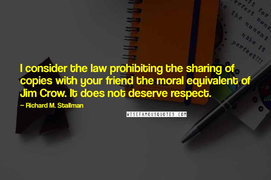Richard M. Stallman Quotes: I consider the law prohibiting the sharing of copies with your friend the moral equivalent of Jim Crow. It does not deserve respect.