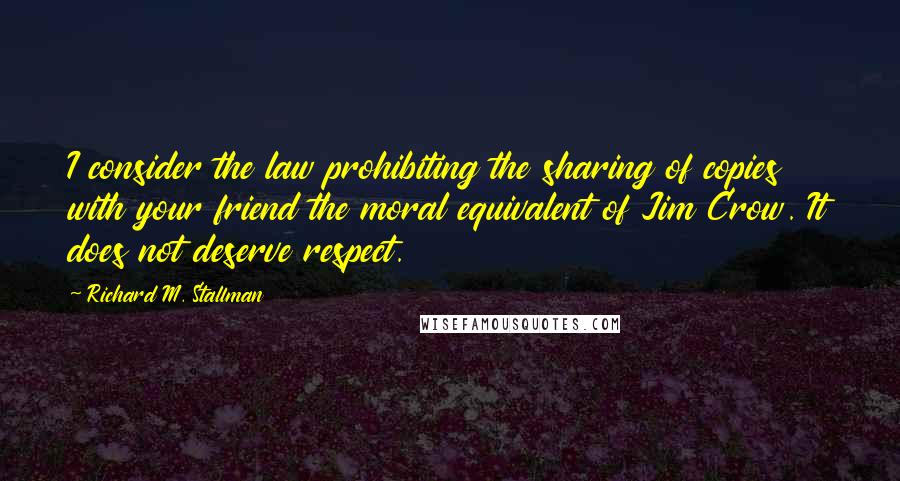 Richard M. Stallman Quotes: I consider the law prohibiting the sharing of copies with your friend the moral equivalent of Jim Crow. It does not deserve respect.