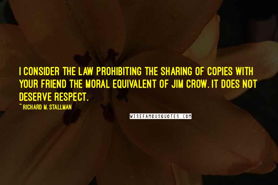 Richard M. Stallman Quotes: I consider the law prohibiting the sharing of copies with your friend the moral equivalent of Jim Crow. It does not deserve respect.