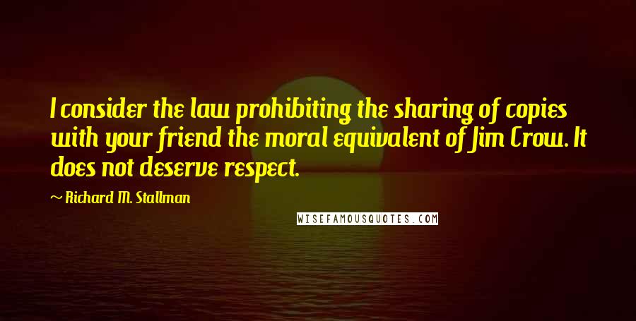 Richard M. Stallman Quotes: I consider the law prohibiting the sharing of copies with your friend the moral equivalent of Jim Crow. It does not deserve respect.