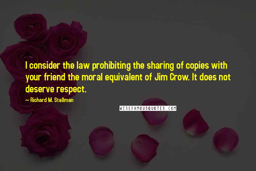 Richard M. Stallman Quotes: I consider the law prohibiting the sharing of copies with your friend the moral equivalent of Jim Crow. It does not deserve respect.