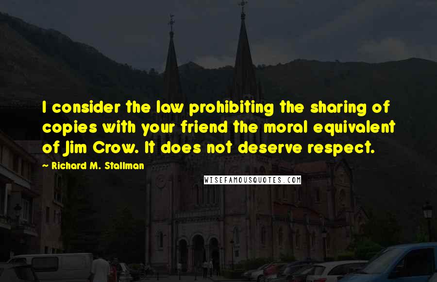 Richard M. Stallman Quotes: I consider the law prohibiting the sharing of copies with your friend the moral equivalent of Jim Crow. It does not deserve respect.