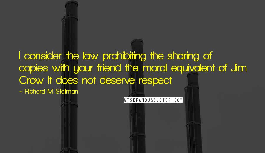 Richard M. Stallman Quotes: I consider the law prohibiting the sharing of copies with your friend the moral equivalent of Jim Crow. It does not deserve respect.