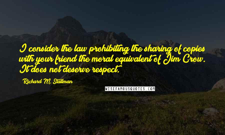 Richard M. Stallman Quotes: I consider the law prohibiting the sharing of copies with your friend the moral equivalent of Jim Crow. It does not deserve respect.