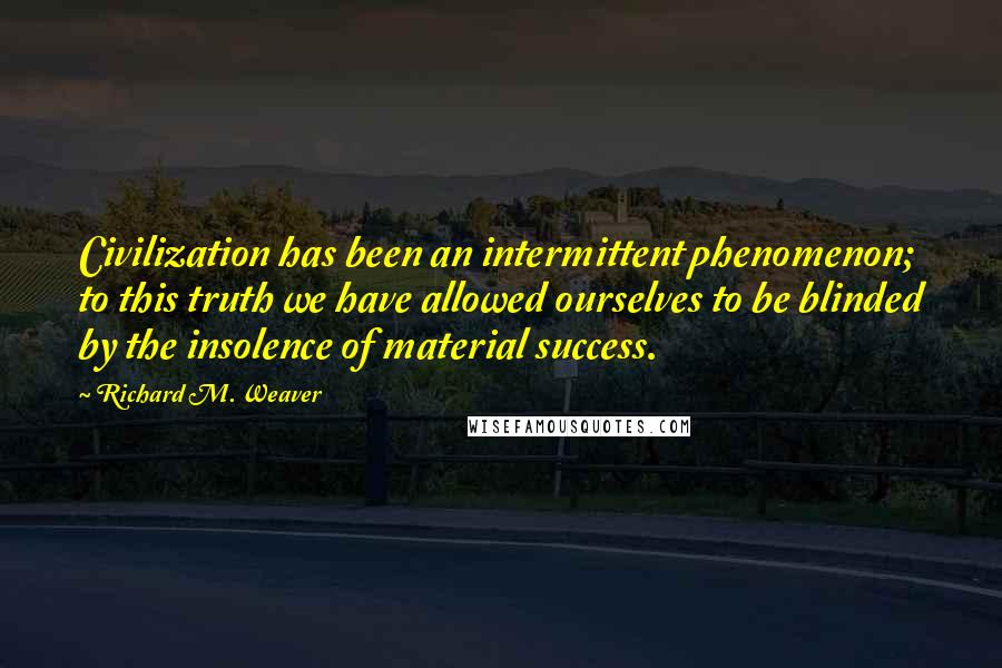 Richard M. Weaver Quotes: Civilization has been an intermittent phenomenon; to this truth we have allowed ourselves to be blinded by the insolence of material success.