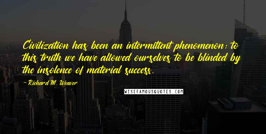 Richard M. Weaver Quotes: Civilization has been an intermittent phenomenon; to this truth we have allowed ourselves to be blinded by the insolence of material success.