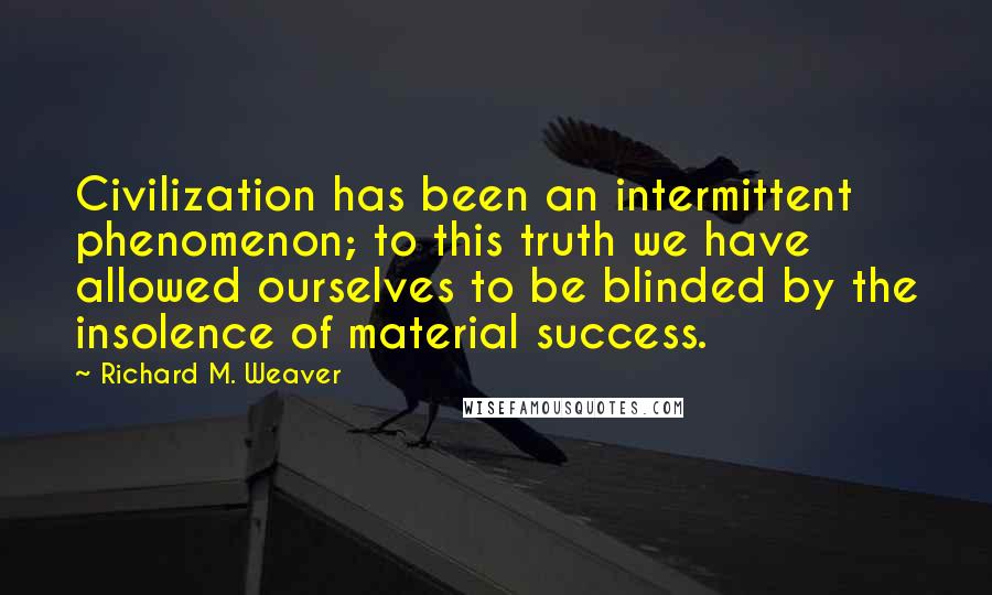 Richard M. Weaver Quotes: Civilization has been an intermittent phenomenon; to this truth we have allowed ourselves to be blinded by the insolence of material success.