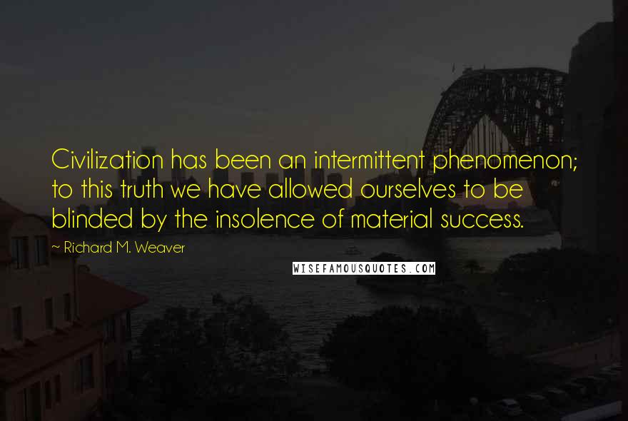 Richard M. Weaver Quotes: Civilization has been an intermittent phenomenon; to this truth we have allowed ourselves to be blinded by the insolence of material success.