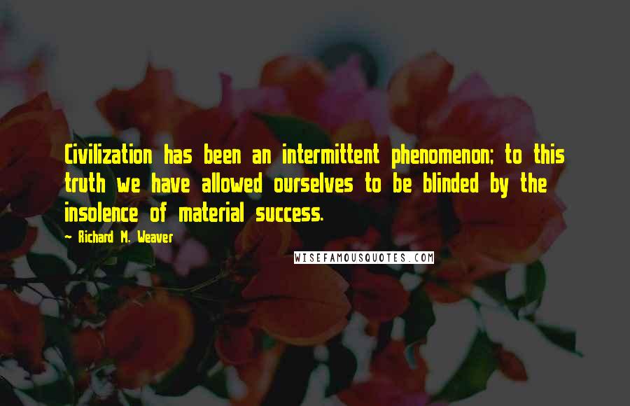 Richard M. Weaver Quotes: Civilization has been an intermittent phenomenon; to this truth we have allowed ourselves to be blinded by the insolence of material success.