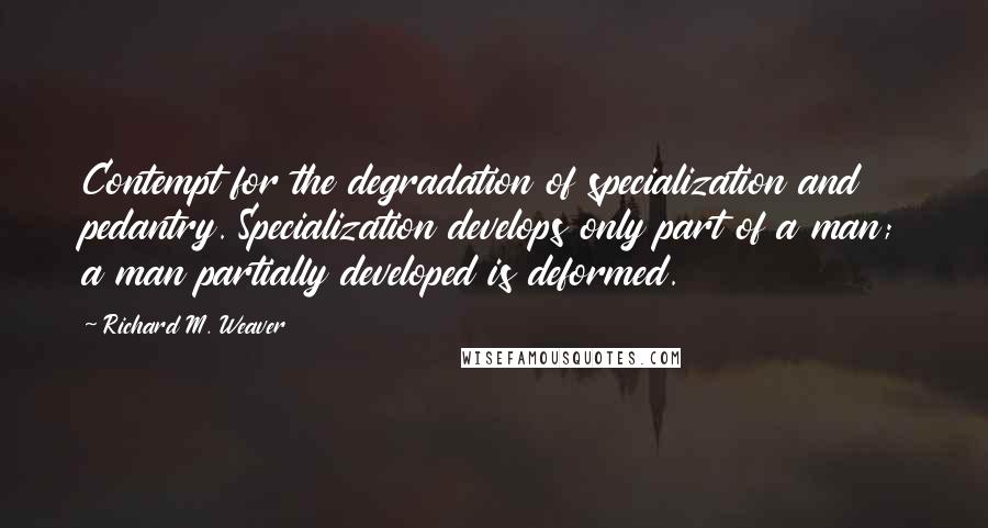 Richard M. Weaver Quotes: Contempt for the degradation of specialization and pedantry. Specialization develops only part of a man; a man partially developed is deformed.