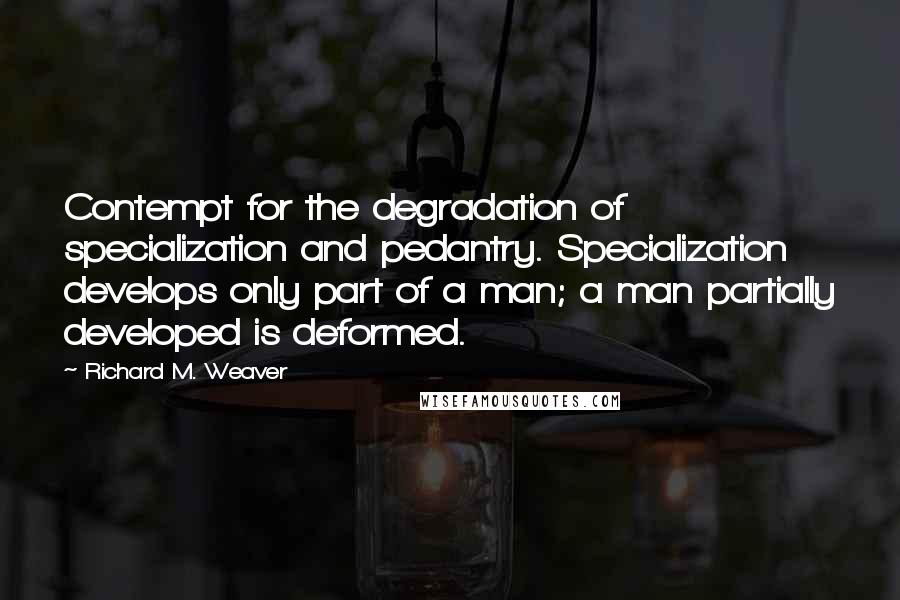 Richard M. Weaver Quotes: Contempt for the degradation of specialization and pedantry. Specialization develops only part of a man; a man partially developed is deformed.