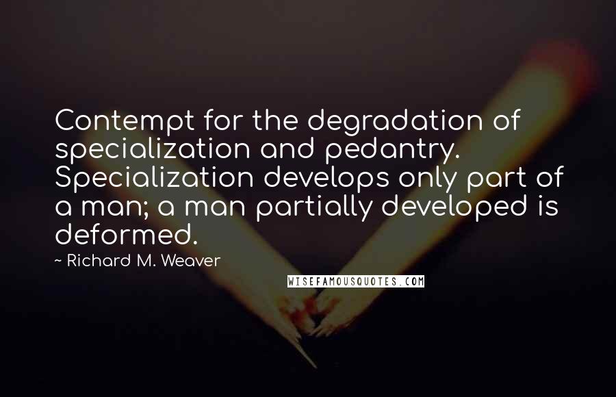 Richard M. Weaver Quotes: Contempt for the degradation of specialization and pedantry. Specialization develops only part of a man; a man partially developed is deformed.