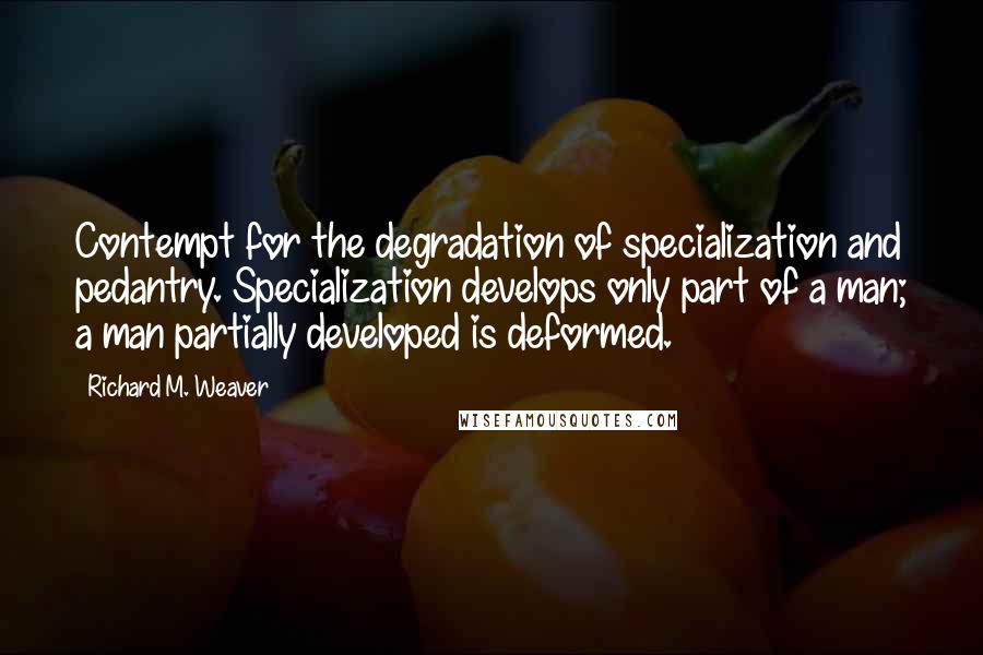 Richard M. Weaver Quotes: Contempt for the degradation of specialization and pedantry. Specialization develops only part of a man; a man partially developed is deformed.