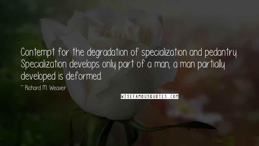 Richard M. Weaver Quotes: Contempt for the degradation of specialization and pedantry. Specialization develops only part of a man; a man partially developed is deformed.