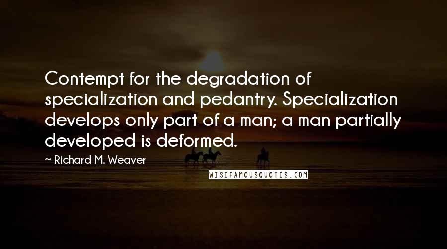 Richard M. Weaver Quotes: Contempt for the degradation of specialization and pedantry. Specialization develops only part of a man; a man partially developed is deformed.