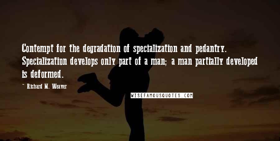 Richard M. Weaver Quotes: Contempt for the degradation of specialization and pedantry. Specialization develops only part of a man; a man partially developed is deformed.