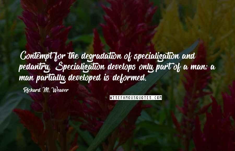 Richard M. Weaver Quotes: Contempt for the degradation of specialization and pedantry. Specialization develops only part of a man; a man partially developed is deformed.