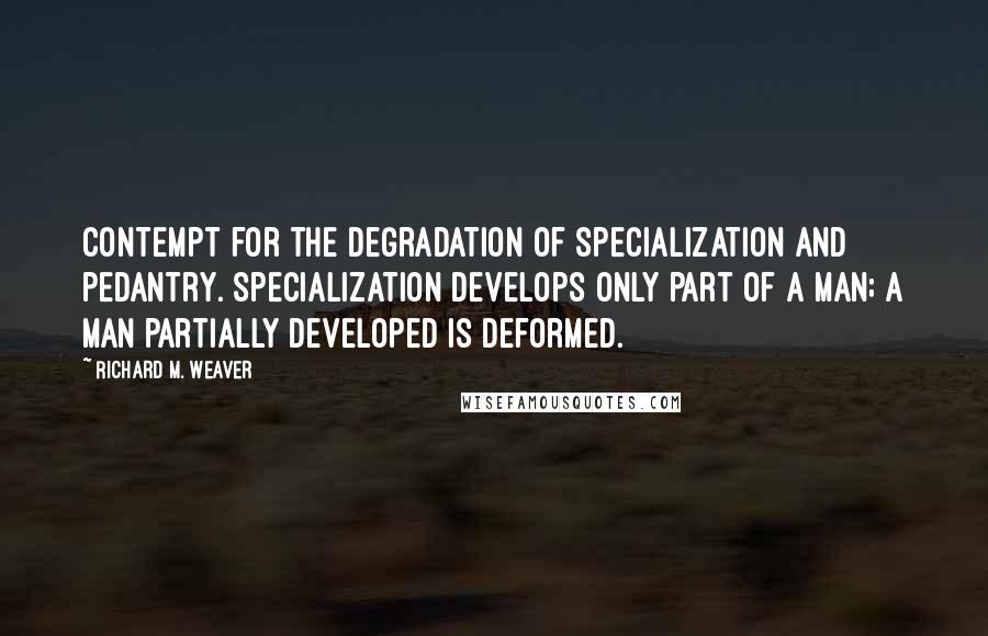 Richard M. Weaver Quotes: Contempt for the degradation of specialization and pedantry. Specialization develops only part of a man; a man partially developed is deformed.