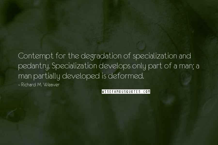 Richard M. Weaver Quotes: Contempt for the degradation of specialization and pedantry. Specialization develops only part of a man; a man partially developed is deformed.