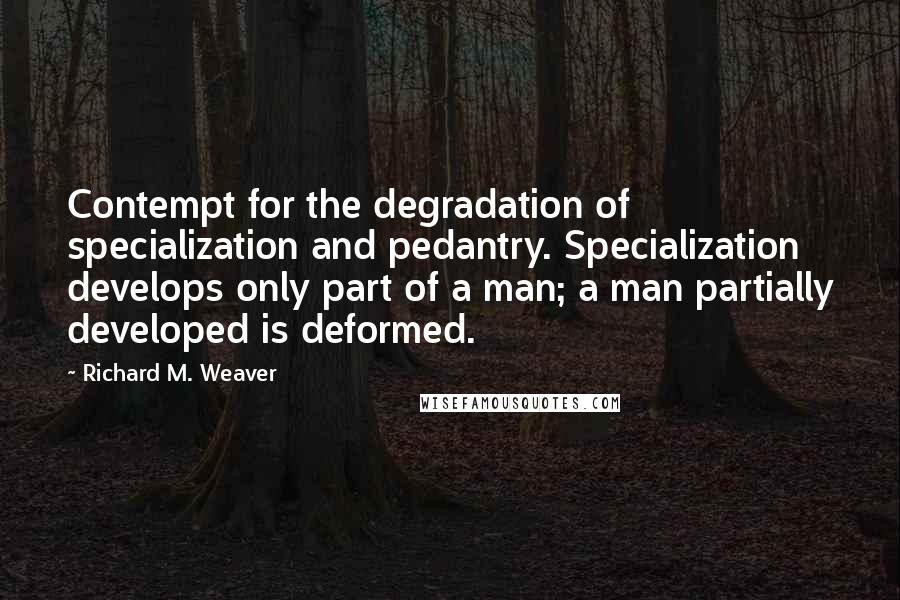 Richard M. Weaver Quotes: Contempt for the degradation of specialization and pedantry. Specialization develops only part of a man; a man partially developed is deformed.