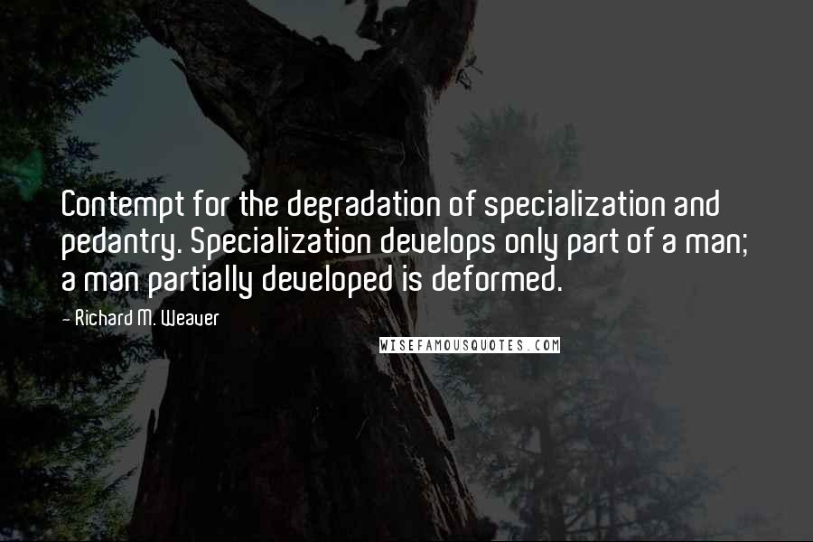 Richard M. Weaver Quotes: Contempt for the degradation of specialization and pedantry. Specialization develops only part of a man; a man partially developed is deformed.