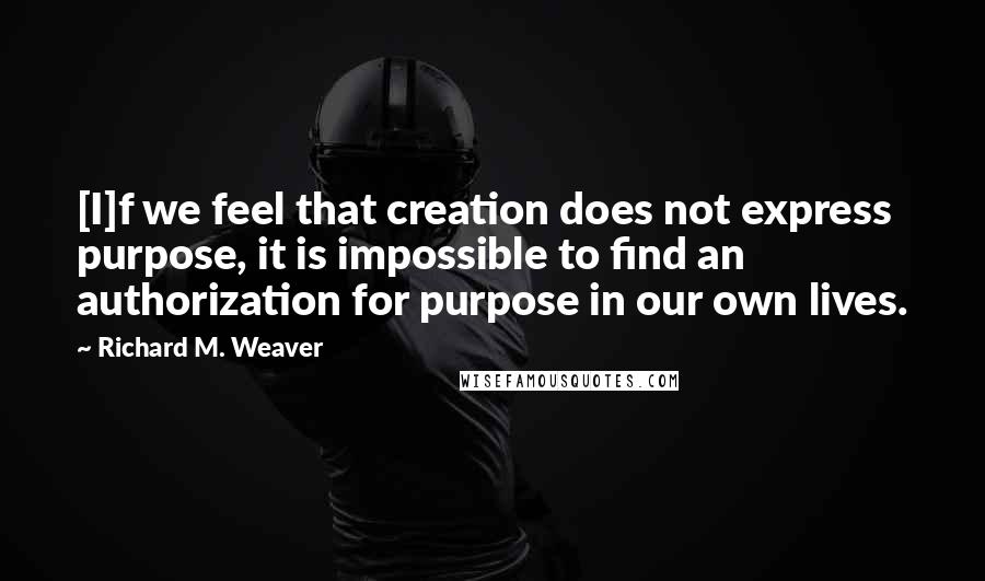 Richard M. Weaver Quotes: [I]f we feel that creation does not express purpose, it is impossible to find an authorization for purpose in our own lives.