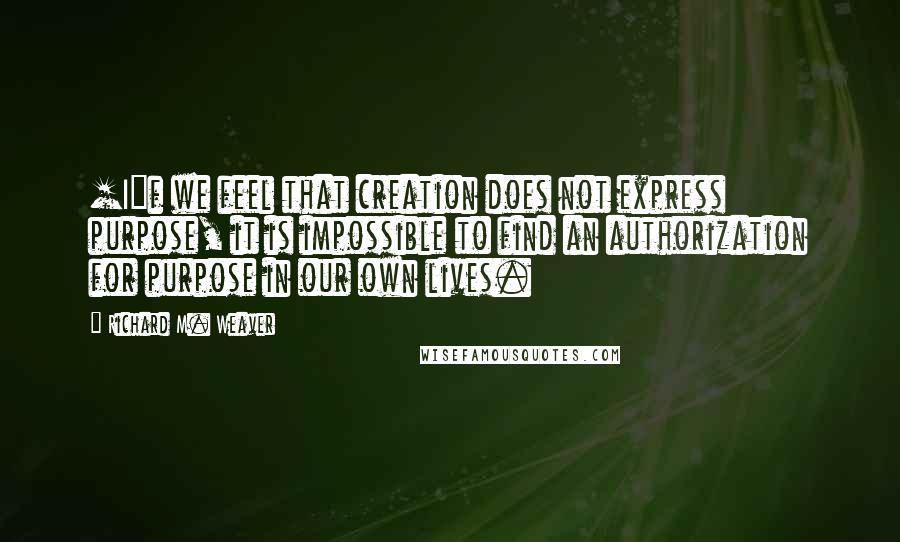 Richard M. Weaver Quotes: [I]f we feel that creation does not express purpose, it is impossible to find an authorization for purpose in our own lives.