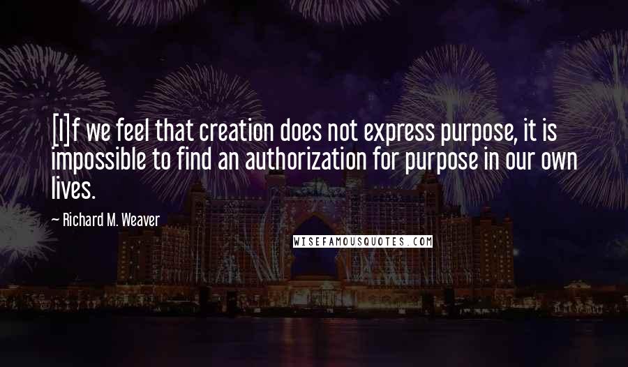 Richard M. Weaver Quotes: [I]f we feel that creation does not express purpose, it is impossible to find an authorization for purpose in our own lives.