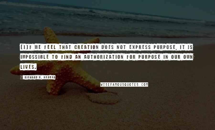 Richard M. Weaver Quotes: [I]f we feel that creation does not express purpose, it is impossible to find an authorization for purpose in our own lives.