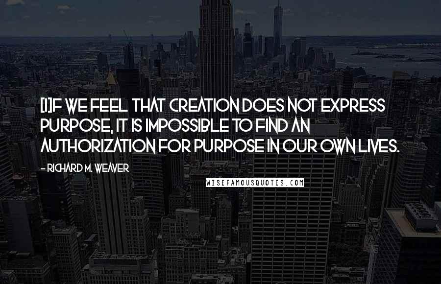 Richard M. Weaver Quotes: [I]f we feel that creation does not express purpose, it is impossible to find an authorization for purpose in our own lives.