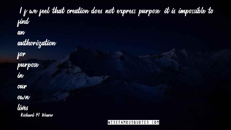 Richard M. Weaver Quotes: [I]f we feel that creation does not express purpose, it is impossible to find an authorization for purpose in our own lives.