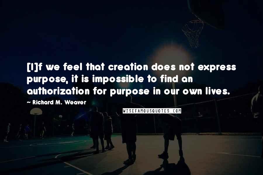 Richard M. Weaver Quotes: [I]f we feel that creation does not express purpose, it is impossible to find an authorization for purpose in our own lives.