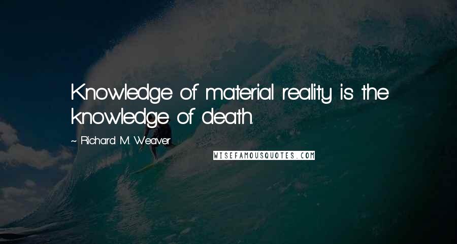 Richard M. Weaver Quotes: Knowledge of material reality is the knowledge of death.