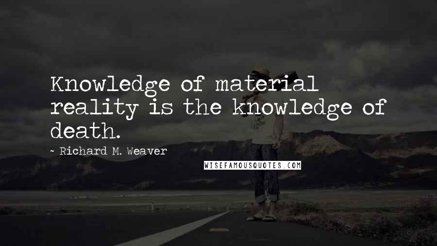 Richard M. Weaver Quotes: Knowledge of material reality is the knowledge of death.