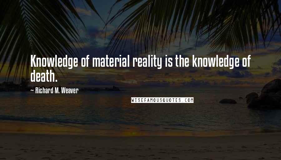 Richard M. Weaver Quotes: Knowledge of material reality is the knowledge of death.