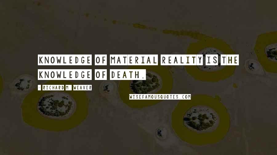 Richard M. Weaver Quotes: Knowledge of material reality is the knowledge of death.