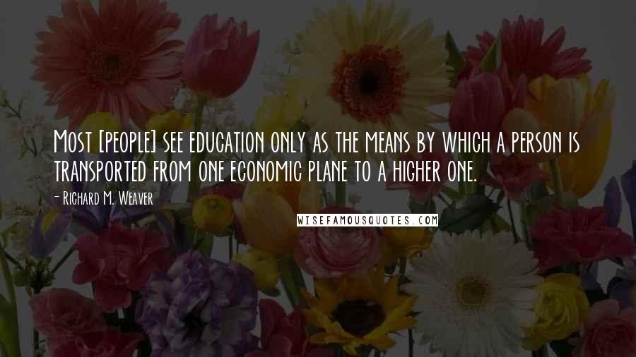 Richard M. Weaver Quotes: Most [people] see education only as the means by which a person is transported from one economic plane to a higher one.