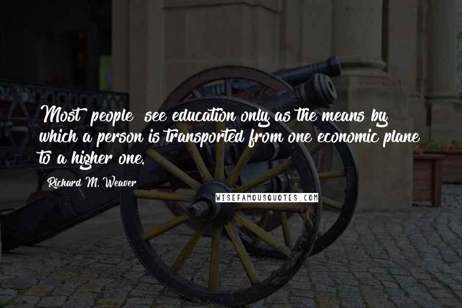 Richard M. Weaver Quotes: Most [people] see education only as the means by which a person is transported from one economic plane to a higher one.