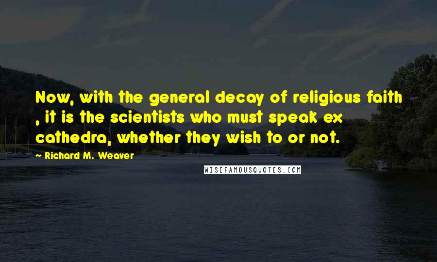 Richard M. Weaver Quotes: Now, with the general decay of religious faith , it is the scientists who must speak ex cathedra, whether they wish to or not.