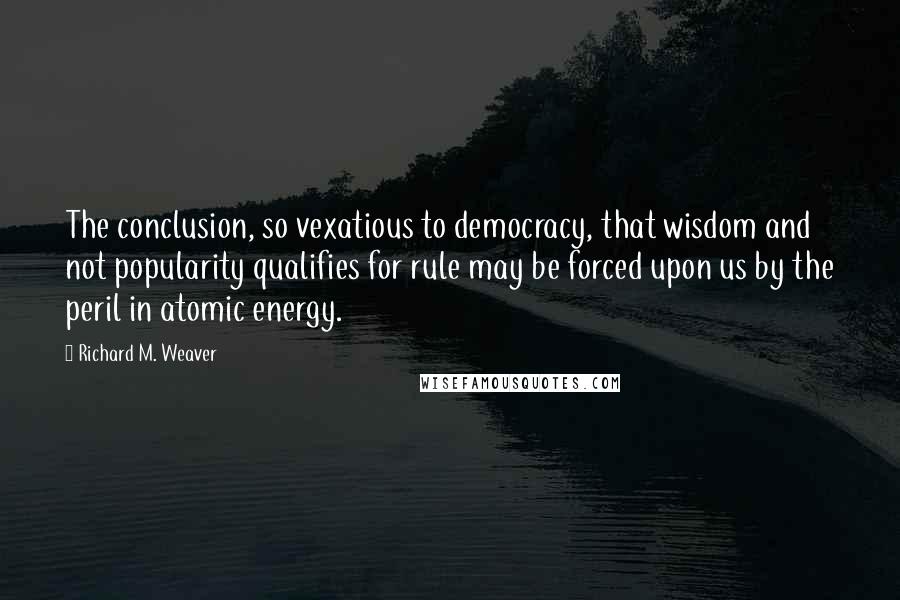 Richard M. Weaver Quotes: The conclusion, so vexatious to democracy, that wisdom and not popularity qualifies for rule may be forced upon us by the peril in atomic energy.