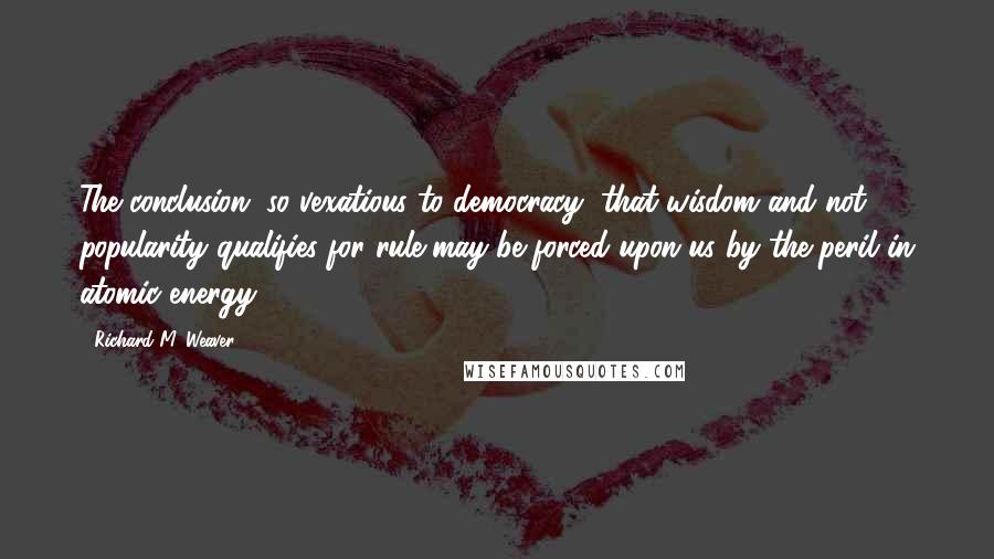 Richard M. Weaver Quotes: The conclusion, so vexatious to democracy, that wisdom and not popularity qualifies for rule may be forced upon us by the peril in atomic energy.