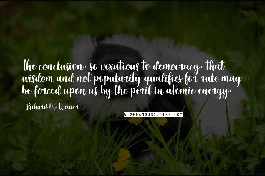 Richard M. Weaver Quotes: The conclusion, so vexatious to democracy, that wisdom and not popularity qualifies for rule may be forced upon us by the peril in atomic energy.