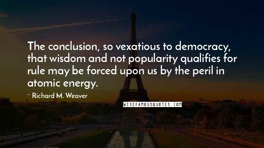 Richard M. Weaver Quotes: The conclusion, so vexatious to democracy, that wisdom and not popularity qualifies for rule may be forced upon us by the peril in atomic energy.