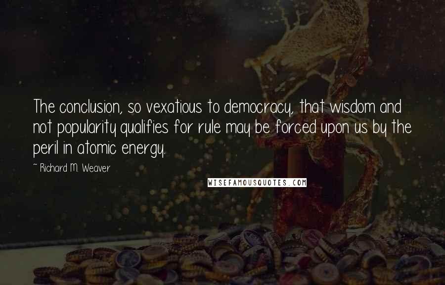 Richard M. Weaver Quotes: The conclusion, so vexatious to democracy, that wisdom and not popularity qualifies for rule may be forced upon us by the peril in atomic energy.