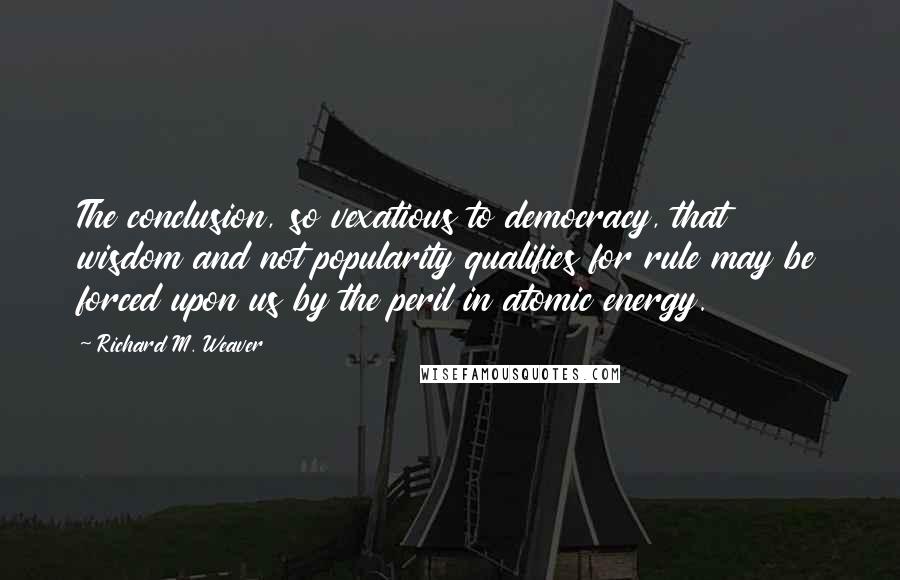 Richard M. Weaver Quotes: The conclusion, so vexatious to democracy, that wisdom and not popularity qualifies for rule may be forced upon us by the peril in atomic energy.