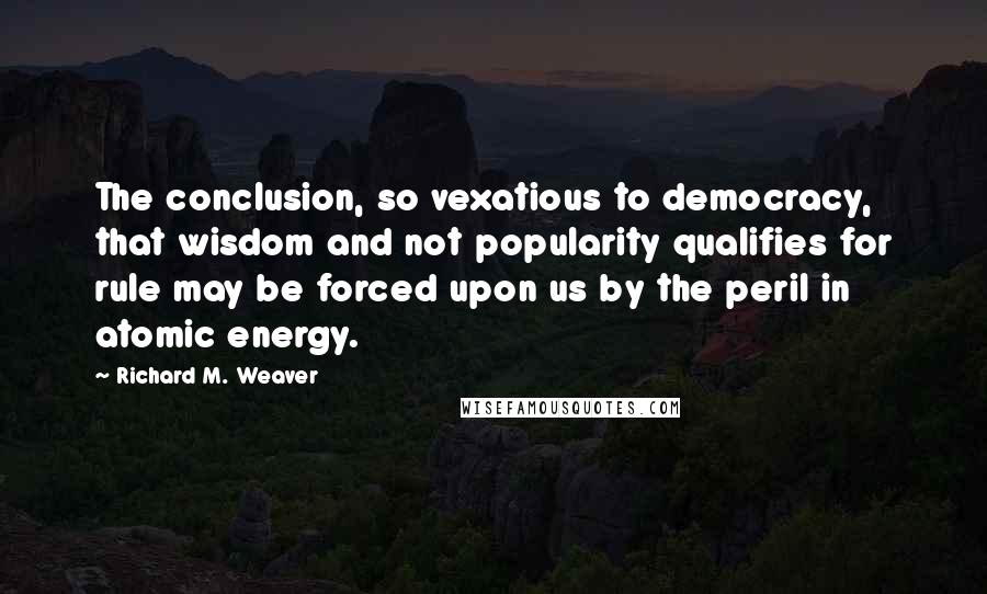 Richard M. Weaver Quotes: The conclusion, so vexatious to democracy, that wisdom and not popularity qualifies for rule may be forced upon us by the peril in atomic energy.