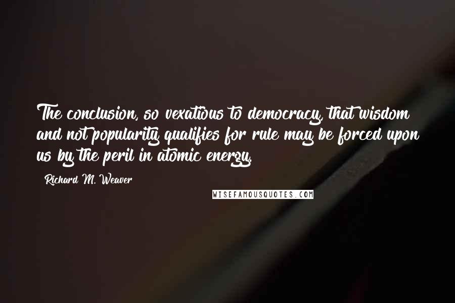 Richard M. Weaver Quotes: The conclusion, so vexatious to democracy, that wisdom and not popularity qualifies for rule may be forced upon us by the peril in atomic energy.