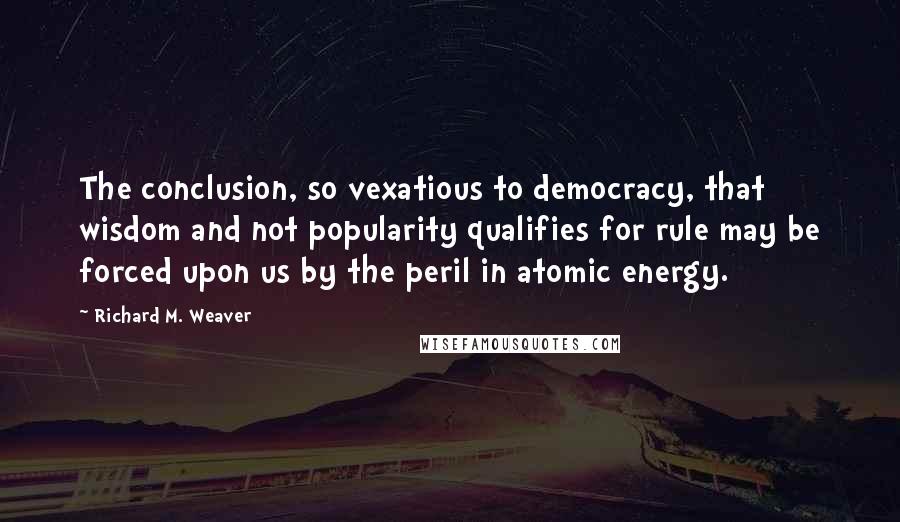 Richard M. Weaver Quotes: The conclusion, so vexatious to democracy, that wisdom and not popularity qualifies for rule may be forced upon us by the peril in atomic energy.