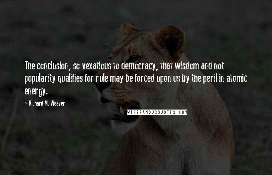 Richard M. Weaver Quotes: The conclusion, so vexatious to democracy, that wisdom and not popularity qualifies for rule may be forced upon us by the peril in atomic energy.