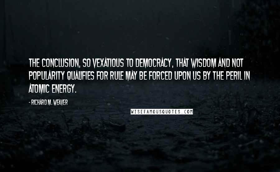 Richard M. Weaver Quotes: The conclusion, so vexatious to democracy, that wisdom and not popularity qualifies for rule may be forced upon us by the peril in atomic energy.